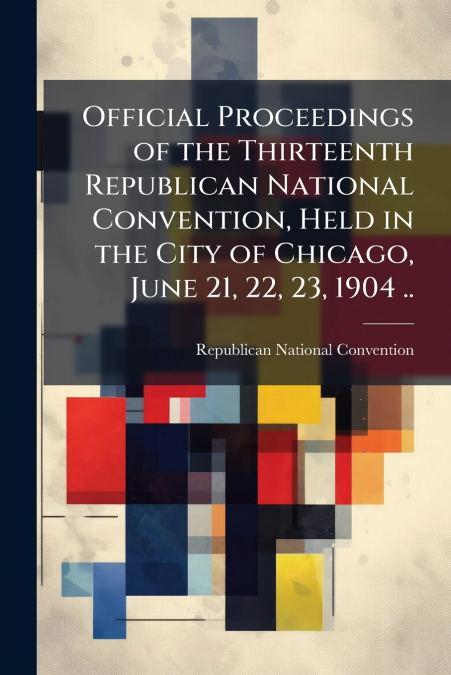 Official Proceedings of the Thirteenth Republican National Convention, Held in the City of Chicago, June 21, 22, 23, 1904 ..