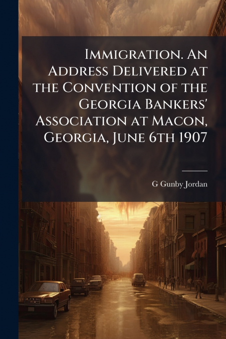 Immigration. An Address Delivered at the Convention of the Georgia Bankers’ Association at Macon, Georgia, June 6th 1907