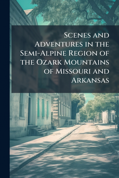 Scenes and Adventures in the Semi-Alpine Region of the Ozark Mountains of Missouri and Arkansas
