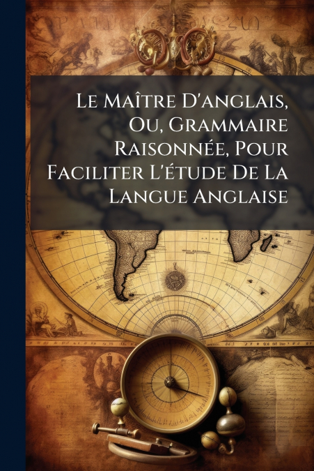 Le Maître D’anglais, Ou, Grammaire Raisonnée, Pour Faciliter L’étude De La Langue Anglaise
