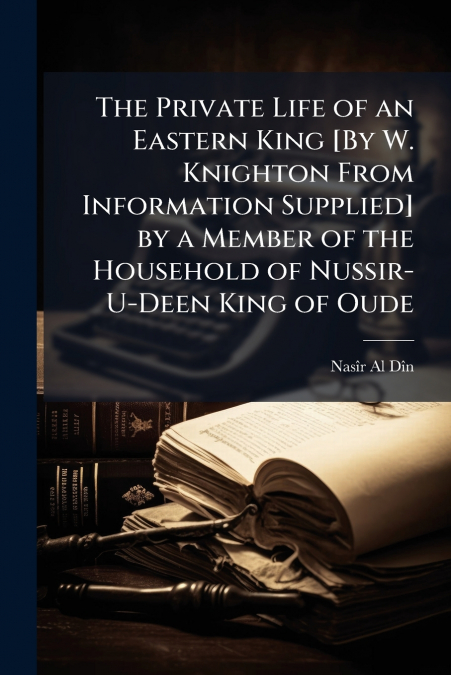 The Private Life of an Eastern King [By W. Knighton From Information Supplied] by a Member of the Household of Nussir-U-Deen King of Oude