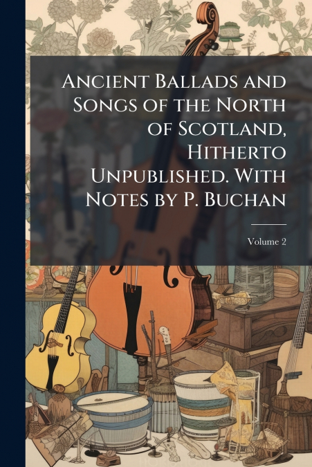 Ancient Ballads and Songs of the North of Scotland, Hitherto Unpublished. With Notes by P. Buchan; Volume 2