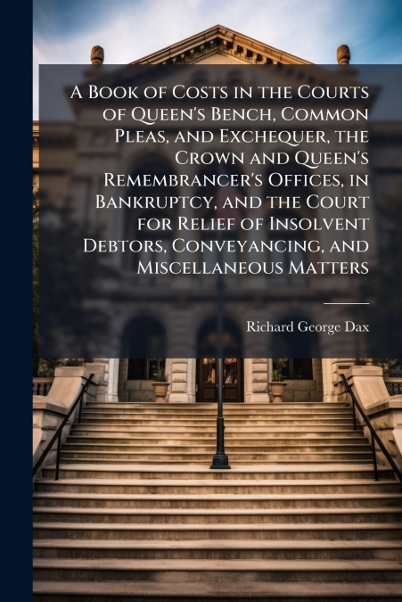 A Book of Costs in the Courts of Queen’s Bench, Common Pleas, and Exchequer, the Crown and Queen’s Remembrancer’s Offices, in Bankruptcy, and the Court for Relief of Insolvent Debtors, Conveyancing, a
