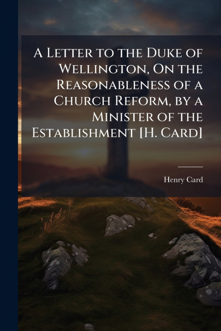 A Letter to the Duke of Wellington, On the Reasonableness of a Church Reform, by a Minister of the Establishment [H. Card]