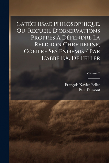 Catéchisme Philosophique, Ou, Recueil D’observations Propres À Défendre La Religion Chrétienne, Contre Ses Ennemis / Par L’abbe F.X. De Feller; Volume 2