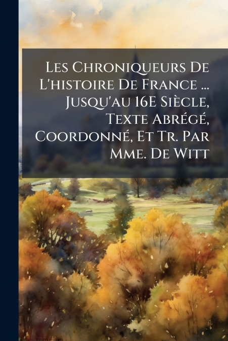 Les Chroniqueurs De L’histoire De France ... Jusqu’au 16E Siècle, Texte Abrégé, Coordonné, Et Tr. Par Mme. De Witt