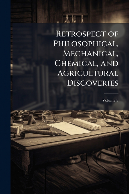 Retrospect of Philosophical, Mechanical, Chemical, and Agricultural Discoveries; Volume 8