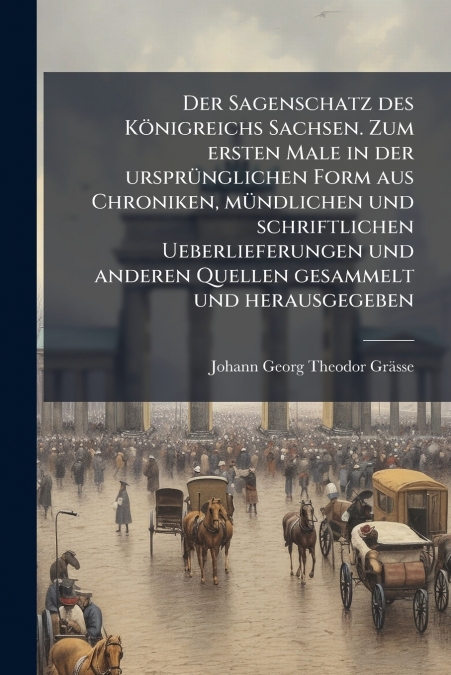 Der Sagenschatz des Königreichs Sachsen. Zum ersten Male in der ursprünglichen Form aus Chroniken, mündlichen und schriftlichen Ueberlieferungen und anderen Quellen gesammelt und herausgegeben