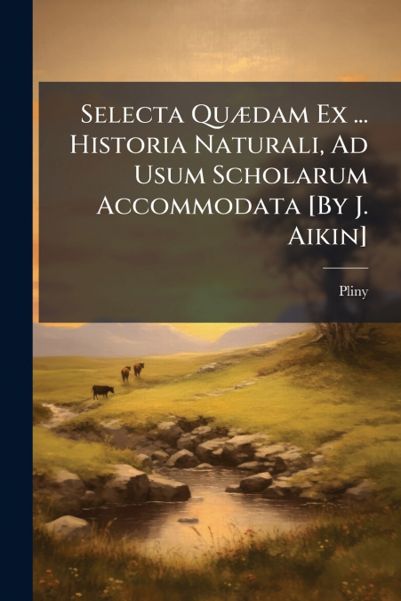 Selecta Quædam Ex ... Historia Naturali, Ad Usum Scholarum Accommodata [By J. Aikin]
