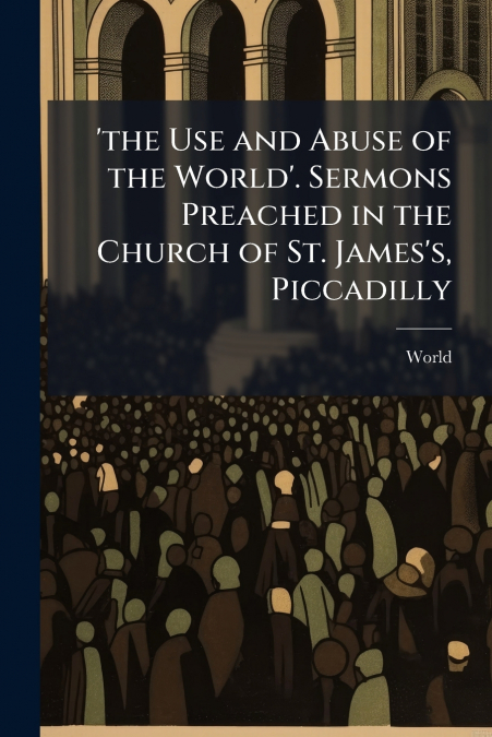 ’the Use and Abuse of the World’. Sermons Preached in the Church of St. James’s, Piccadilly