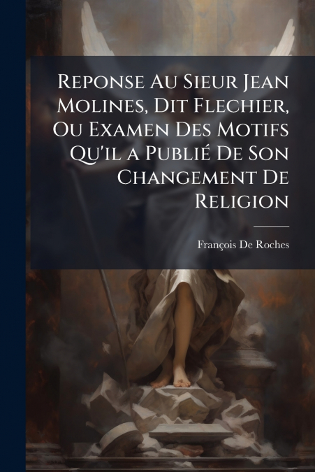 Reponse Au Sieur Jean Molines, Dit Flechier, Ou Examen Des Motifs Qu’il a Publié De Son Changement De Religion