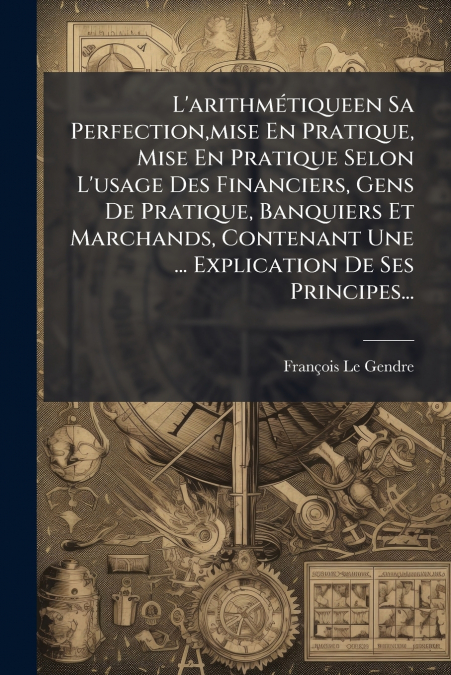 L’arithmétiqueen Sa Perfection,mise En Pratique, Mise En Pratique Selon L’usage Des Financiers, Gens De Pratique, Banquiers Et Marchands, Contenant Une ... Explication De Ses Principes...