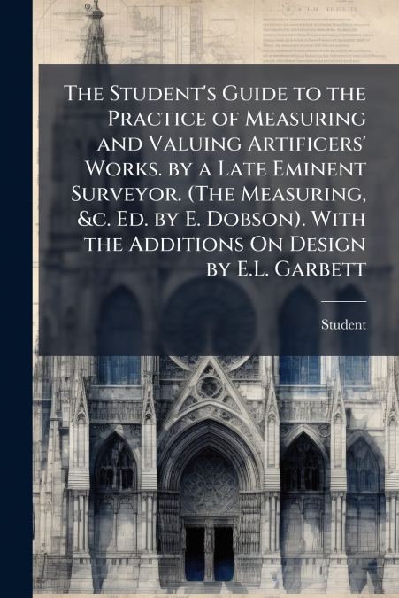 The Student’s Guide to the Practice of Measuring and Valuing Artificers’ Works. by a Late Eminent Surveyor. (The Measuring, &c. Ed. by E. Dobson). With the Additions On Design by E.L. Garbett