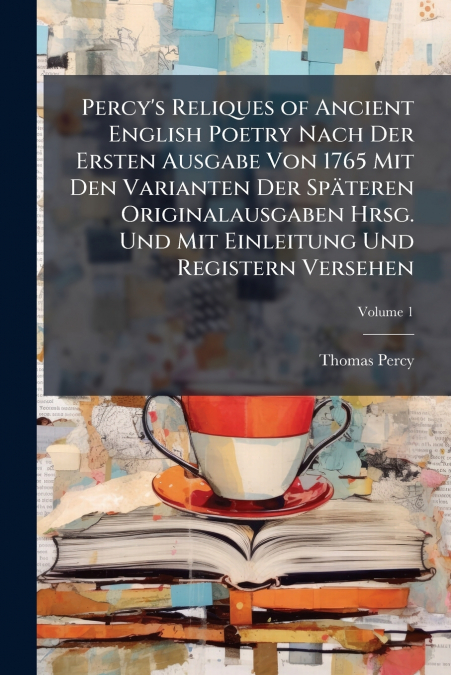 Percy’s Reliques of Ancient English Poetry Nach Der Ersten Ausgabe Von 1765 Mit Den Varianten Der Späteren Originalausgaben Hrsg. Und Mit Einleitung Und Registern Versehen; Volume 1