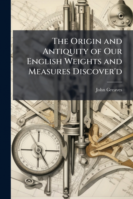 The Origin and Antiquity of Our English Weights and Measures Discover’d