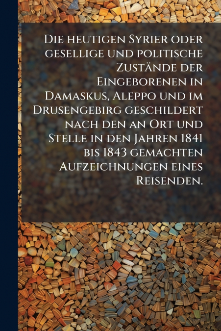 Die heutigen Syrier oder gesellige und politische Zustände der Eingeborenen in Damaskus, Aleppo und im Drusengebirg geschildert nach den an Ort und Stelle in den Jahren 1841 bis 1843 gemachten Aufzeic