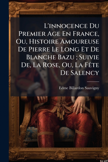 L’innocence Du Premier Age En France, Ou, Histoire Amoureuse De Pierre Le Long Et De Blanche Bazu ; Suivie De, La Rose, Ou, La Fête De Salency