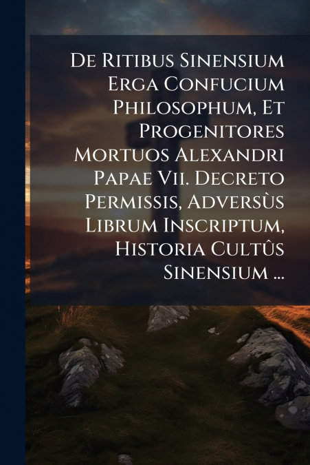 De Ritibus Sinensium Erga Confucium Philosophum, Et Progenitores Mortuos Alexandri Papae Vii. Decreto Permissis, Adversùs Librum Inscriptum, Historia Cultûs Sinensium ...