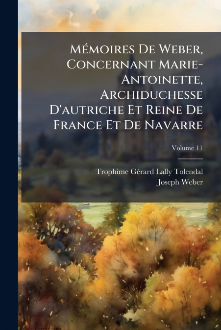 Mémoires De Weber, Concernant Marie-Antoinette, Archiduchesse D’autriche Et Reine De France Et De Navarre; Volume 11