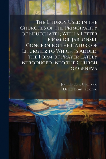 The Liturgy Used in the Churches of the Principality of Neufchatel; With a Letter From Dr. Jablonski, Concerning the Nature of Liturgies; to Which Is Added, the Form of Prayer Lately Introduced Into t