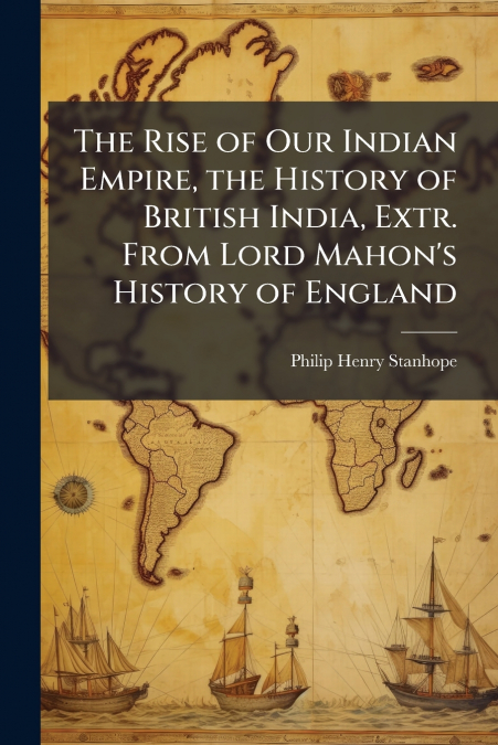 The Rise of Our Indian Empire, the History of British India, Extr. From Lord Mahon’s History of England