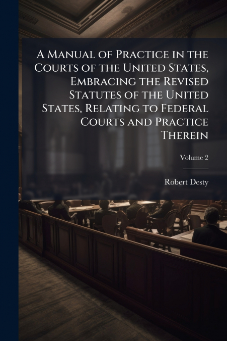 A Manual of Practice in the Courts of the United States, Embracing the Revised Statutes of the United States, Relating to Federal Courts and Practice Therein; Volume 2
