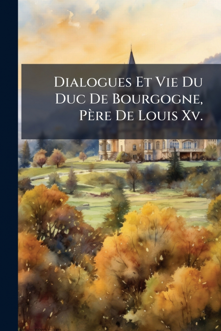 Dialogues Et Vie Du Duc De Bourgogne, Père De Louis Xv.