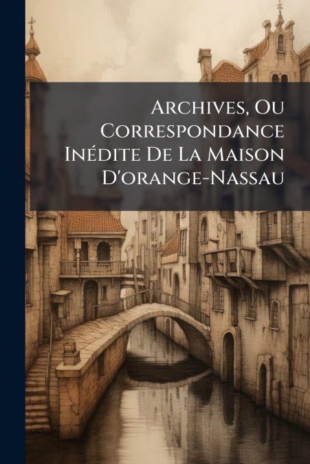 Archives, Ou Correspondance Inédite De La Maison D’orange-Nassau