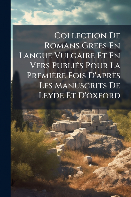 Collection De Romans Grees En Langue Vulgaire Et En Vers Publiés Pour La Première Fois D’après Les Manuscrits De Leyde Et D’oxford