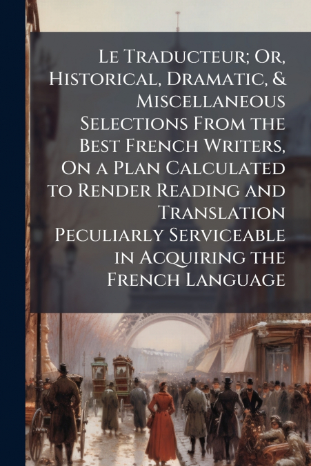 Le Traducteur; Or, Historical, Dramatic, & Miscellaneous Selections From the Best French Writers, On a Plan Calculated to Render Reading and Translation Peculiarly Serviceable in Acquiring the French 