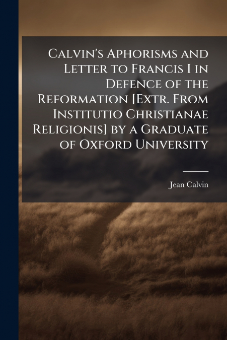 Calvin’s Aphorisms and Letter to Francis I in Defence of the Reformation [Extr. From Institutio Christianae Religionis] by a Graduate of Oxford University