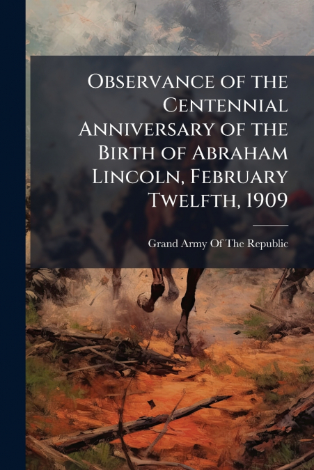 Observance of the Centennial Anniversary of the Birth of Abraham Lincoln, February Twelfth, 1909