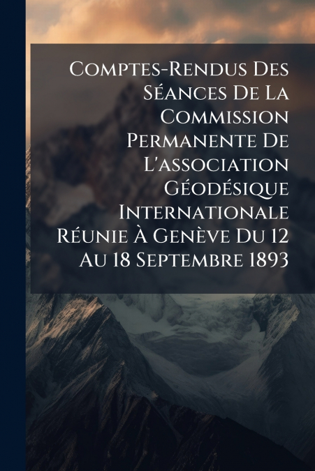 Comptes-Rendus Des Séances De La Commission Permanente De L’association Géodésique Internationale Réunie À Genève Du 12 Au 18 Septembre 1893