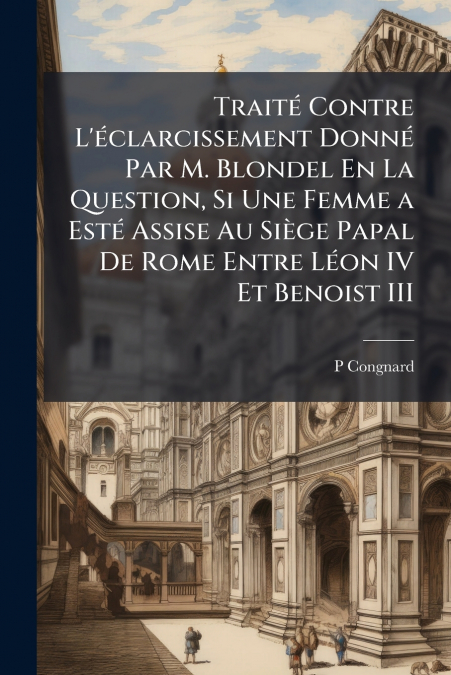 Traité Contre L’éclarcissement Donné Par M. Blondel En La Question, Si Une Femme a Esté Assise Au Siège Papal De Rome Entre Léon IV Et Benoist III