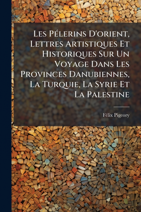 Les Pélerins D’orient, Lettres Artistiques Et Historiques Sur Un Voyage Dans Les Provinces Danubiennes, La Turquie, La Syrie Et La Palestine