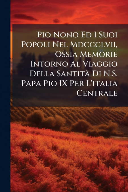 Pio Nono Ed I Suoi Popoli Nel Mdccclvii, Ossia Memorie Intorno Al Viaggio Della Santità Di N.S. Papa Pio IX Per L’italia Centrale