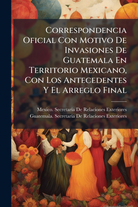 Correspondencia Oficial Con Motivo De Invasiones De Guatemala En Territorio Mexicano, Con Los Antecedentes Y El Arreglo Final