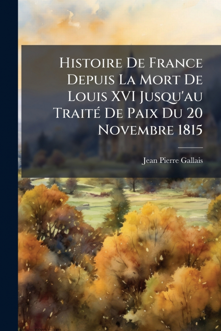 Histoire De France Depuis La Mort De Louis XVI Jusqu’au Traité De Paix Du 20 Novembre 1815