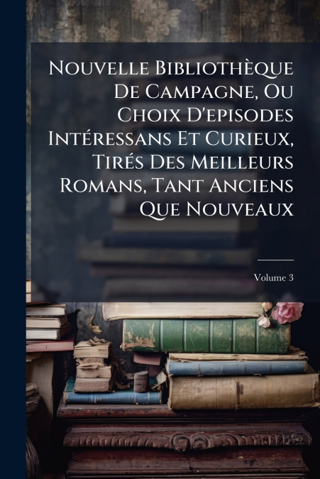 Nouvelle Bibliothèque De Campagne, Ou Choix D’episodes Intéressans Et Curieux, Tirés Des Meilleurs Romans, Tant Anciens Que Nouveaux; Volume 3