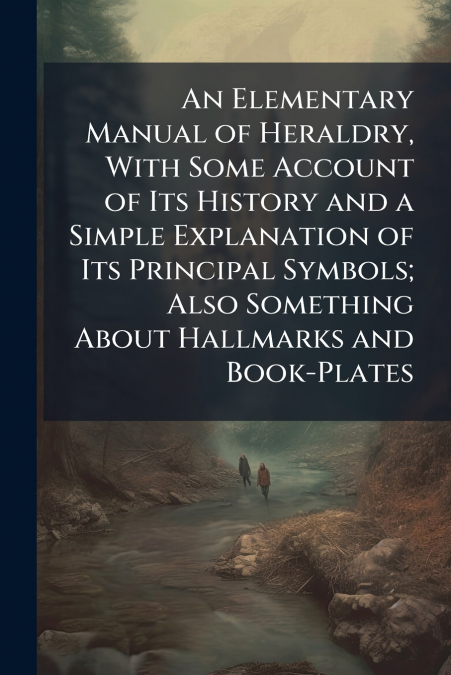 An Elementary Manual of Heraldry, With Some Account of Its History and a Simple Explanation of Its Principal Symbols; Also Something About Hallmarks and Book-Plates