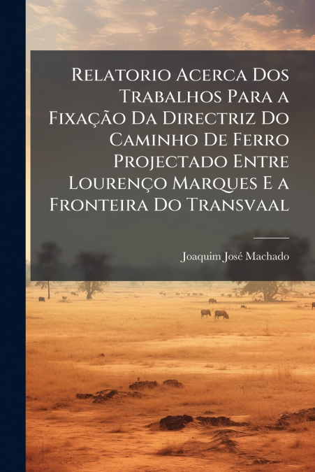 Relatorio Acerca Dos Trabalhos Para a Fixação Da Directriz Do Caminho De Ferro Projectado Entre Lourenço Marques E a Fronteira Do Transvaal