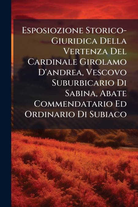 Esposiozione Storico-Giuridica Della Vertenza Del Cardinale Girolamo D’andrea, Vescovo Suburbicario Di Sabina, Abate Commendatario Ed Ordinario Di Subiaco