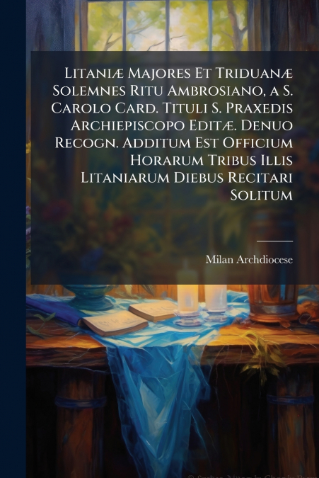 Litaniæ Majores Et Triduanæ Solemnes Ritu Ambrosiano, a S. Carolo Card. Tituli S. Praxedis Archiepiscopo Editæ. Denuo Recogn. Additum Est Officium Horarum Tribus Illis Litaniarum Diebus Recitari Solit