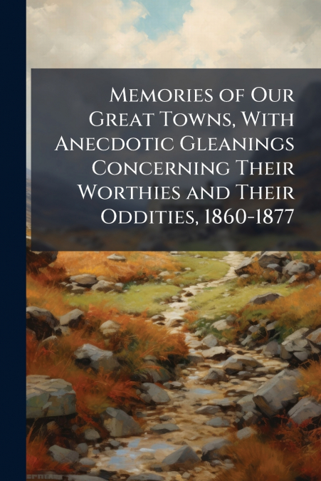 Memories of Our Great Towns, With Anecdotic Gleanings Concerning Their Worthies and Their Oddities, 1860-1877