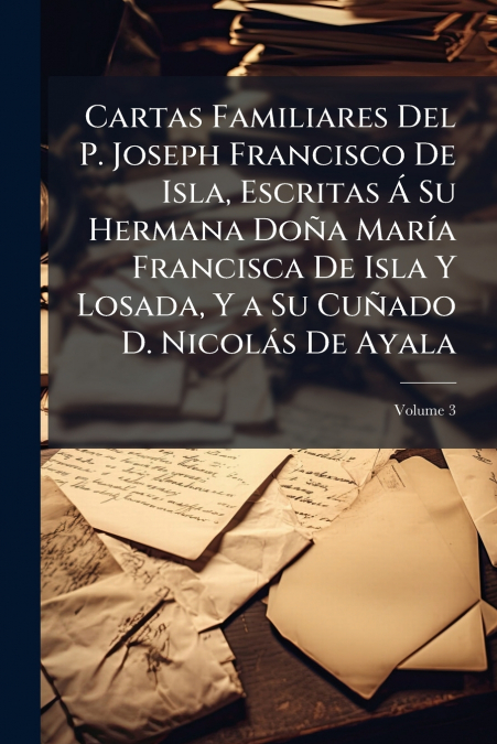Cartas Familiares Del P. Joseph Francisco De Isla, Escritas Á Su Hermana Doña María Francisca De Isla Y Losada, Y a Su Cuñado D. Nicolás De Ayala; Volume 3