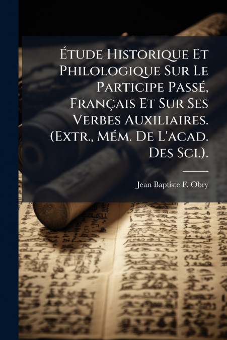 Étude Historique Et Philologique Sur Le Participe Passé, Français Et Sur Ses Verbes Auxiliaires. (Extr., Mém. De L’acad. Des Sci.).