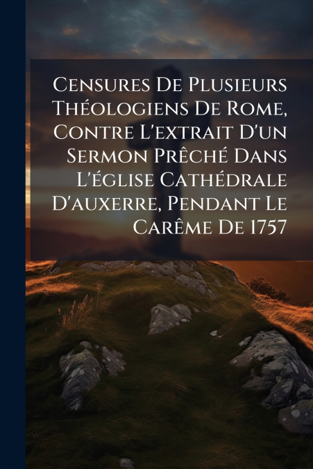 Censures De Plusieurs Théologiens De Rome, Contre L’extrait D’un Sermon Prêché Dans L’église Cathédrale D’auxerre, Pendant Le Carême De 1757