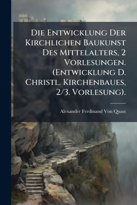 Die Entwicklung Der Kirchlichen Baukunst Des Mittelalters, 2 Vorlesungen. (Entwicklung D. Christl. Kirchenbaues, 2/3. Vorlesung).
