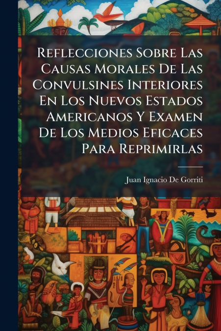 Reflecciones Sobre Las Causas Morales De Las Convulsines Interiores En Los Nuevos Estados Americanos Y Examen De Los Medios Eficaces Para Reprimirlas