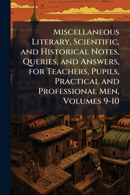 Miscellaneous Literary, Scientific, and Historical Notes, Queries, and Answers, for Teachers, Pupils, Practical and Professional Men, Volumes 9-10